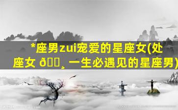 *
座男zui
宠爱的星座女(处座女 🌸 一生必遇见的星座男)